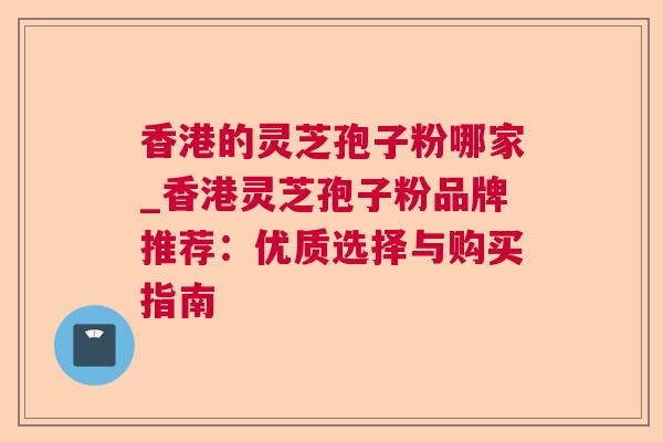 香港的灵芝孢子粉哪家_香港灵芝孢子粉品牌推荐：优质选择与购买指南