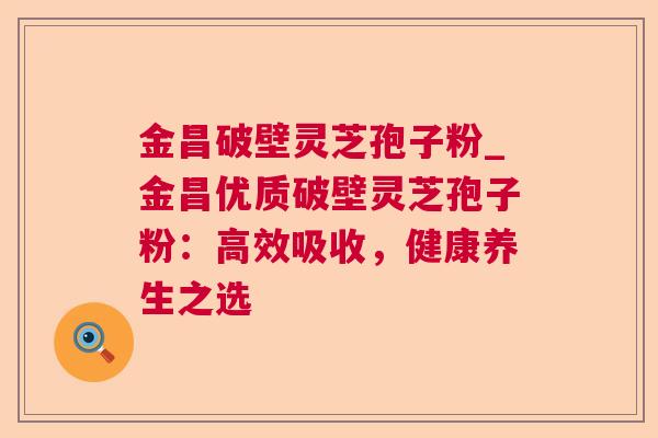 金昌破壁灵芝孢子粉_金昌优质破壁灵芝孢子粉:高效吸收,健康养生之选 金昌破壁灵芝孢子粉_金昌优质破壁灵芝孢子粉:高效吸收,健康养生之选