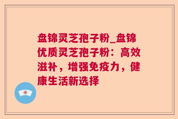 盘锦灵芝孢子粉_盘锦优质灵芝孢子粉：高效滋补，增强免疫力，健康生活新选择