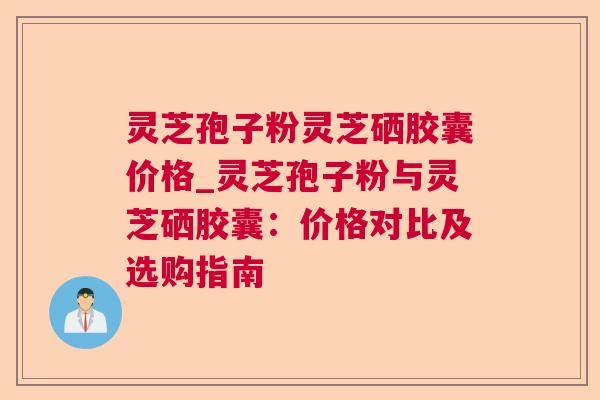 灵芝孢子粉灵芝硒胶囊价格_灵芝孢子粉与灵芝硒胶囊:价格对比及选购指南 灵芝孢子粉灵芝硒胶囊价格_灵芝孢子粉与灵芝硒胶囊:价格对比及选购指南