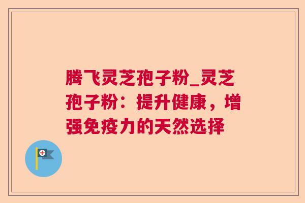腾飞灵芝孢子粉_灵芝孢子粉:提升健康,增强免疫力的天然选择 腾飞灵芝孢子粉_灵芝孢子粉:提升健康,增强免疫力的天然选择