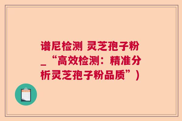 谱尼检测 灵芝孢子粉_“高效检测:精准分析灵芝孢子粉品质”) 谱尼检测 灵芝孢子粉_“高效检测:精准分析灵芝孢子粉品质”)