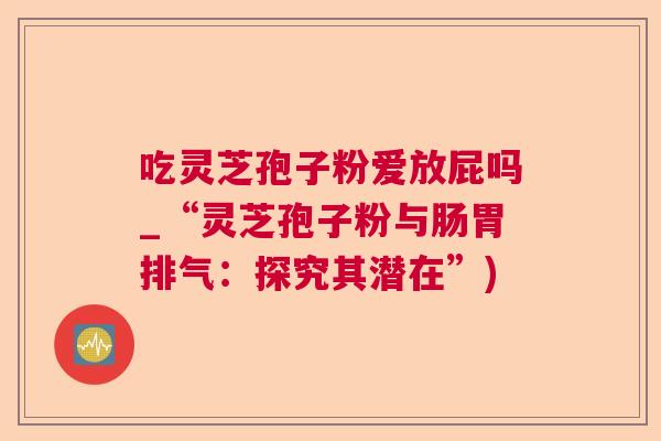 吃灵芝孢子粉爱放屁吗_“灵芝孢子粉与肠胃排气:探究其潜在”) 吃灵芝孢子粉爱放屁吗_“灵芝孢子粉与肠胃排气:探究其潜在”)