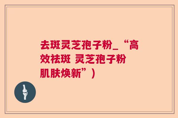 去斑灵芝孢子粉_“高效祛斑 灵芝孢子粉 焕新”)