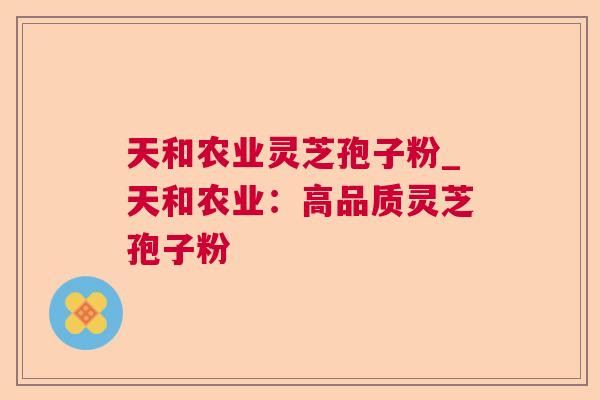 天和农业灵芝孢子粉_天和农业:高品质灵芝孢子粉 天和农业灵芝孢子粉_天和农业:高品质灵芝孢子粉