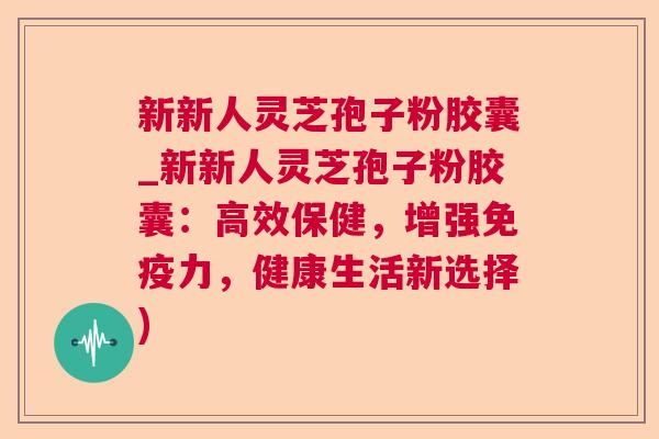 新新人灵芝孢子粉胶囊_新新人灵芝孢子粉胶囊:高效保健,增强免疫力,健康生活新选择) 新新人灵芝孢子粉胶囊_新新人灵芝孢子粉胶囊:高效保健,增强免疫力,健康生活新选择)