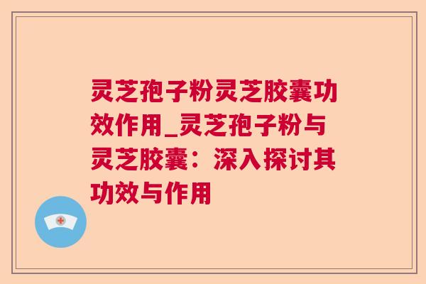 灵芝孢子粉灵芝胶囊功效作用_灵芝孢子粉与灵芝胶囊:深入探讨其功效与作用 灵芝孢子粉灵芝胶囊功效作用_灵芝孢子粉与灵芝胶囊:深入探讨其功效与作用