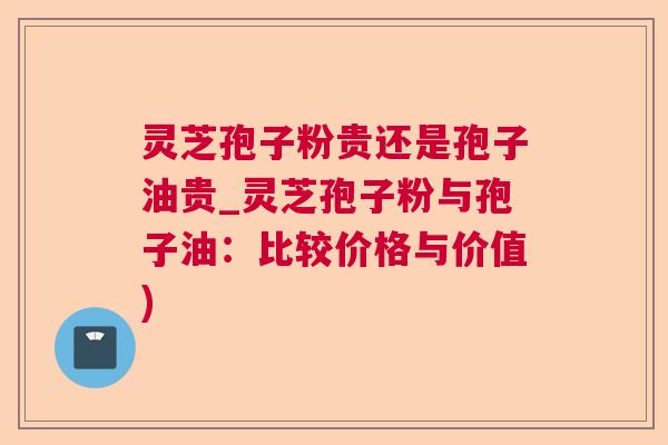 灵芝孢子粉贵还是孢子油贵_灵芝孢子粉与孢子油:比较价格与价值) 灵芝孢子粉贵还是孢子油贵_灵芝孢子粉与孢子油:比较价格与价值)