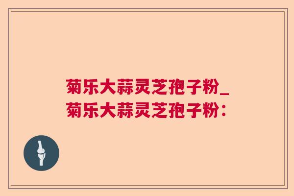 菊乐大蒜灵芝孢子粉_菊乐大蒜灵芝孢子粉: 菊乐大蒜灵芝孢子粉_菊乐大蒜灵芝孢子粉: