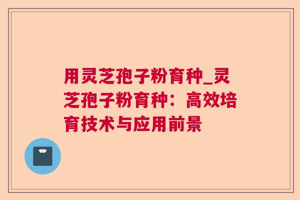 用灵芝孢子粉育种_灵芝孢子粉育种：高效培育技术与应用前景