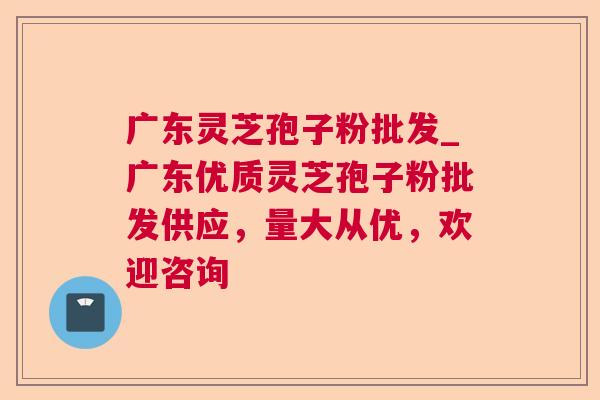 广东灵芝孢子粉批发_广东优质灵芝孢子粉批发供应,量大从优,欢迎咨询 广东灵芝孢子粉批发_广东优质灵芝孢子粉批发供应,量大从优,欢迎咨询