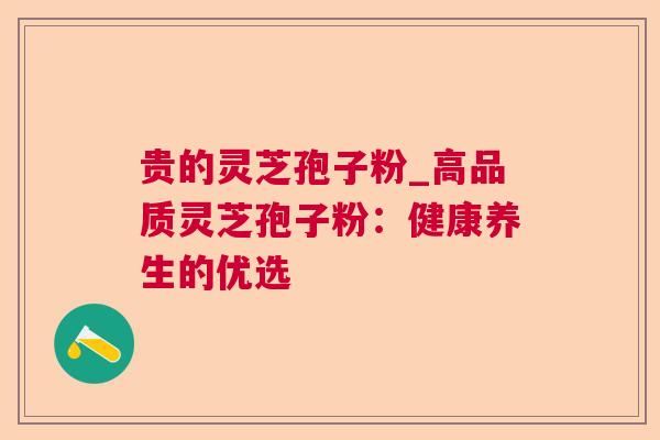 贵的灵芝孢子粉_高品质灵芝孢子粉:健康养生的优选 贵的灵芝孢子粉_高品质灵芝孢子粉:健康养生的优选