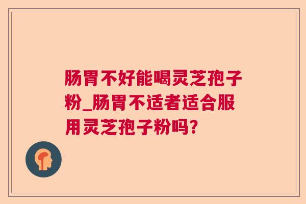 肠胃不好能喝灵芝孢子粉_肠胃不适者适合服用灵芝孢子粉吗? 肠胃不好能喝灵芝孢子粉_肠胃不适者适合服用灵芝孢子粉吗?