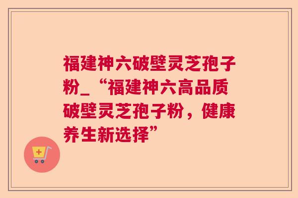 福建神六破壁灵芝孢子粉_“福建神六高品质破壁灵芝孢子粉，健康养生新选择”