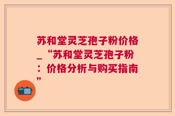 苏和堂灵芝孢子粉价格_“苏和堂灵芝孢子粉：价格分析与购买指南”