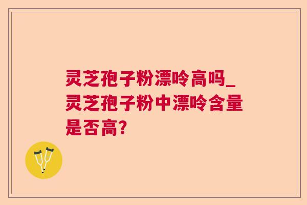 灵芝孢子粉漂呤高吗_灵芝孢子粉中漂呤含量是否高？