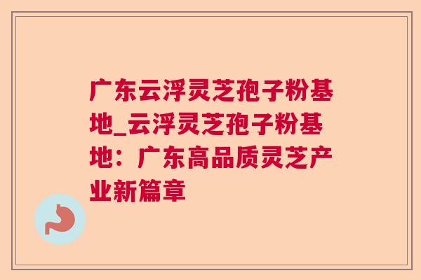 广东云浮灵芝孢子粉基地_云浮灵芝孢子粉基地:广东高品质灵芝产业新篇章 广东云浮灵芝孢子粉基地_云浮灵芝孢子粉基地:广东高品质灵芝产业新篇章