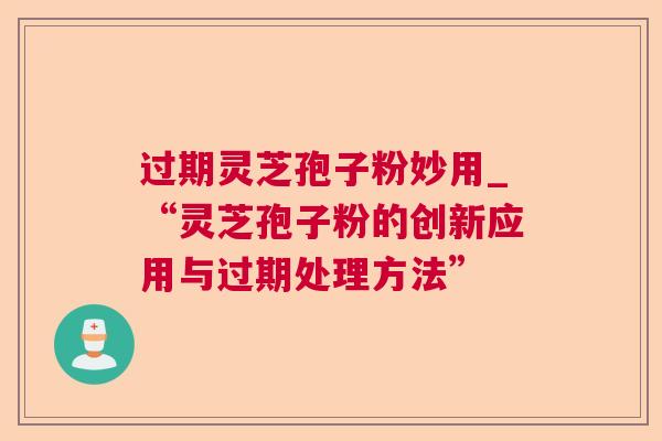 过期灵芝孢子粉妙用_“灵芝孢子粉的创新应用与过期处理方法”