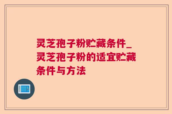 灵芝孢子粉贮藏条件_灵芝孢子粉的适宜贮藏条件与方法