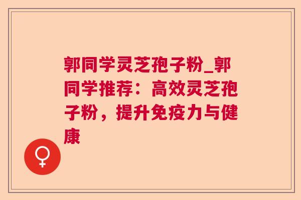 郭同学灵芝孢子粉_郭同学推荐：高效灵芝孢子粉，提升免疫力与健康