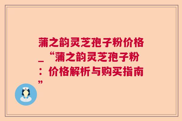 蒲之韵灵芝孢子粉价格_“蒲之韵灵芝孢子粉：价格解析与购买指南”