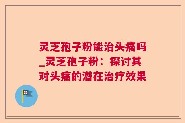 灵芝孢子粉能头痛吗_灵芝孢子粉：探讨其对头痛的潜在效果