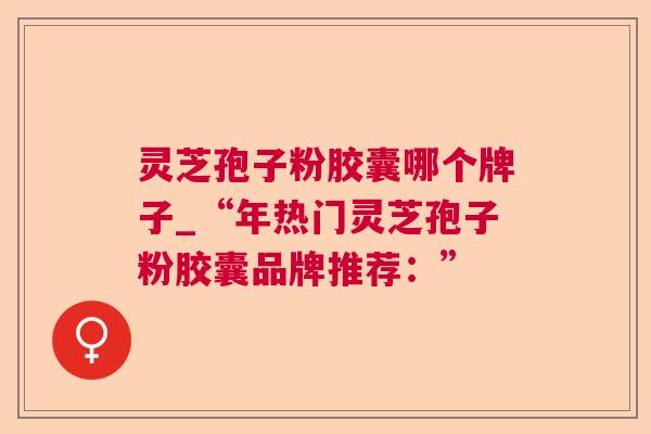 灵芝孢子粉胶囊哪个牌子_“年热门灵芝孢子粉胶囊品牌推荐:” 灵芝孢子粉胶囊哪个牌子_“年热门灵芝孢子粉胶囊品牌推荐:”