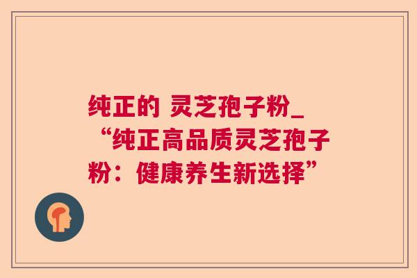 纯正的 灵芝孢子粉_“纯正高品质灵芝孢子粉：健康养生新选择”