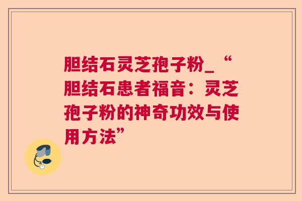 胆结石灵芝孢子粉_“胆结石患者福音：灵芝孢子粉的神奇功效与使用方法”