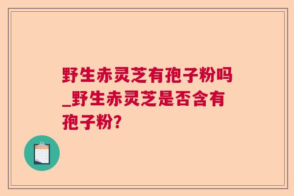 野生赤灵芝有孢子粉吗_野生赤灵芝是否含有孢子粉? 野生赤灵芝有孢子粉吗_野生赤灵芝是否含有孢子粉?