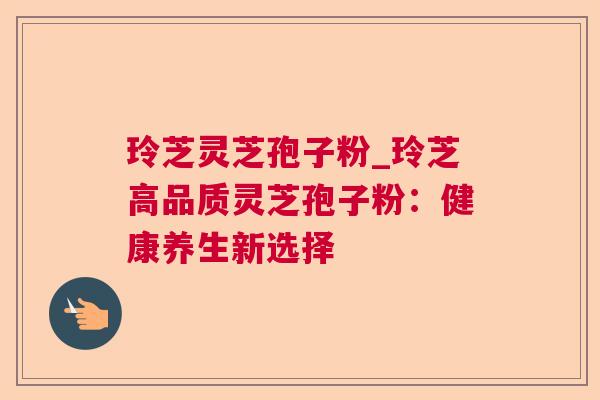 玲芝灵芝孢子粉_玲芝高品质灵芝孢子粉：健康养生新选择