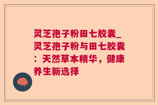 灵芝孢子粉田七胶囊_灵芝孢子粉与田七胶囊:天然草本精华,健康养生新选择 灵芝孢子粉田七胶囊_灵芝孢子粉与田七胶囊:天然草本精华,健康养生新选择