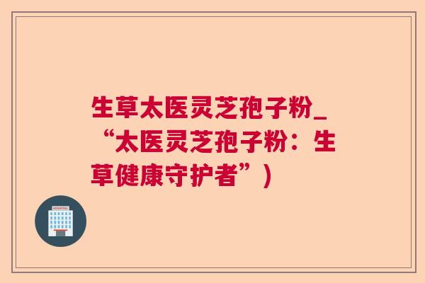 生草太医灵芝孢子粉_“太医灵芝孢子粉：生草健康守护者”)