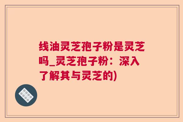 线油灵芝孢子粉是灵芝吗_灵芝孢子粉：深入了解其与灵芝的)