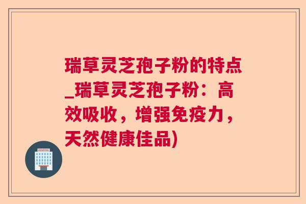 瑞草灵芝孢子粉的特点_瑞草灵芝孢子粉:高效吸收,增强免疫力,天然健康佳品) 瑞草灵芝孢子粉的特点_瑞草灵芝孢子粉:高效吸收,增强免疫力,天然健康佳品)