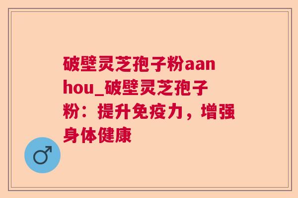 破壁灵芝孢子粉aanhou_破壁灵芝孢子粉：提升免疫力，增强身体健康