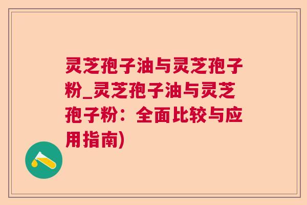灵芝孢子油与灵芝孢子粉_灵芝孢子油与灵芝孢子粉：全面比较与应用指南)