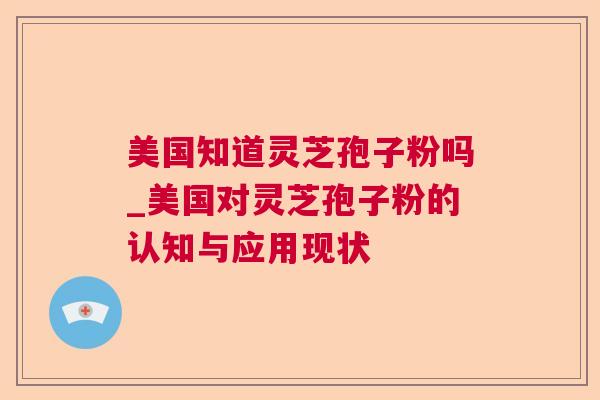 美国知道灵芝孢子粉吗_美国对灵芝孢子粉的认知与应用现状 美国知道灵芝孢子粉吗_美国对灵芝孢子粉的认知与应用现状