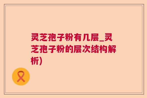 灵芝孢子粉有几层_灵芝孢子粉的层次结构解析)