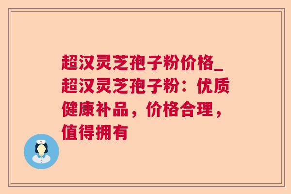 超汉灵芝孢子粉价格_超汉灵芝孢子粉:优质健康补品,价格合理,值得拥有 超汉灵芝孢子粉价格_超汉灵芝孢子粉:优质健康补品,价格合理,值得拥有