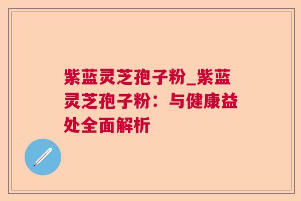 紫蓝灵芝孢子粉_紫蓝灵芝孢子粉：与健康益处全面解析