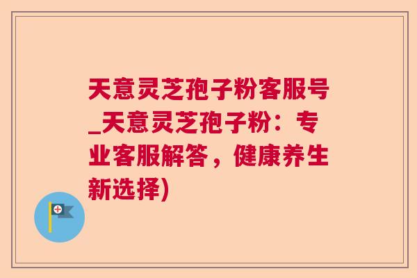 天意灵芝孢子粉客服号_天意灵芝孢子粉：专业客服解答，健康养生新选择)