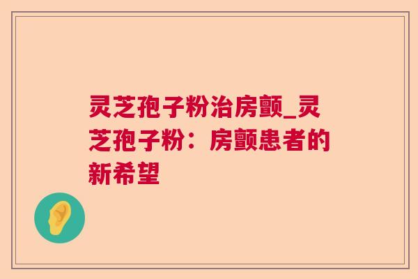 灵芝孢子粉房颤_灵芝孢子粉:房颤患者的新希望 灵芝孢子粉房颤_灵芝孢子粉:房颤患者的新希望