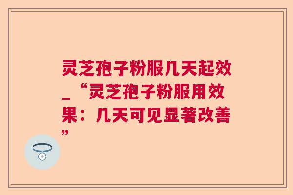 灵芝孢子粉服几天起效_“灵芝孢子粉服用效果：几天可见显著改善”