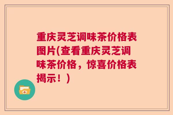 重庆灵芝调味茶价格表图片(查看重庆灵芝调味茶价格,惊喜价格表揭示!) 重庆灵芝调味茶价格表图片(查看重庆灵芝调味茶价格,惊喜价格表揭示!)