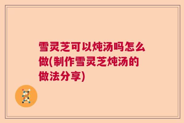 雪灵芝可以炖汤吗怎么做(制作雪灵芝炖汤的做法分享)