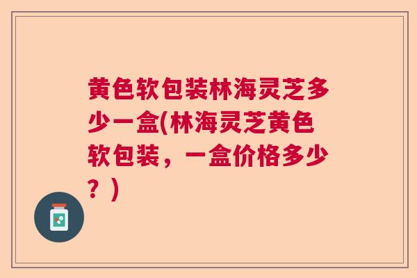 黄色软包装林海灵芝多少一盒(林海灵芝黄色软包装,一盒价格多少?) 黄色软包装林海灵芝多少一盒(林海灵芝黄色软包装,一盒价格多少?)
