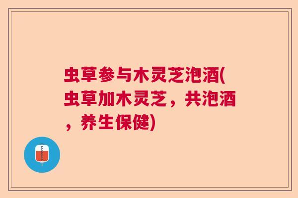 虫草参与木灵芝泡酒(虫草加木灵芝,共泡酒,养生保健) 虫草参与木灵芝泡酒(虫草加木灵芝,共泡酒,养生保健)