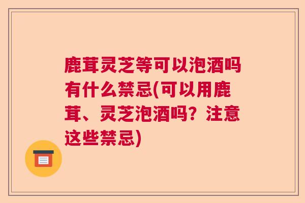 鹿茸灵芝等可以泡酒吗有什么禁忌(可以用鹿茸、灵芝泡酒吗？注意这些禁忌)