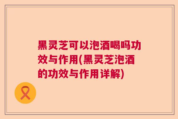 黑灵芝可以泡酒喝吗功效与作用(黑灵芝泡酒的功效与作用详解) 黑灵芝可以泡酒喝吗功效与作用(黑灵芝泡酒的功效与作用详解)